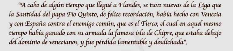 “A cabo de algún tiempo que llegué a Flandes, se tuvo nuevas de la Liga que la Santidad del papa Pio Quinto, de felice recordación, había hecho con Venecia y con España contra el enemigo común, que es el Turco; el cual en aquel mesmo tiempo había ganado con su armada la famosa isla de Chipre, que estaba debajo del dominio de venecianos, y fue pérdida lamentable y desdichada”.